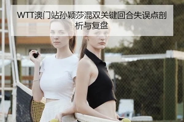 WTT澳门站孙颖莎混双关键回合失误点剖析与复盘
